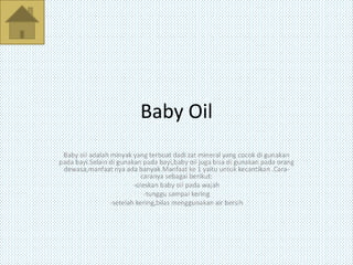 Baby Oil
Baby oil adalah minyak yang terbuat dadi zat mineral yang cocok di gunakan
pada bayi.Selain di gunakan pada bayi,baby oil juga bisa di gunakan pada orang
dewasa,manfaat nya ada banyak.Manfaat ke 1 yaitu untuk kecantikan .Cara-
caranya sebagai berikut:
-oleskan baby oil pada wajah
-tunggu sampai kering
-setelah kering,bilas menggunakan air bersih
 