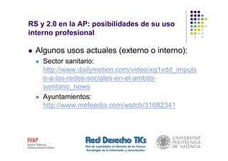 RS y 2.0 en la AP: posibilidades de su uso
interno profesional

  Algunos usos actuales (externo o interno):
    Sector sanitario:
    http://www.dailymotion.com/video/xg1vdd_impuls
    o-a-las-redes-sociales-en-el-ambito-
    sanitario_news
    Ayuntamientos:
    http://www.mefeedia.com/watch/31682341
 