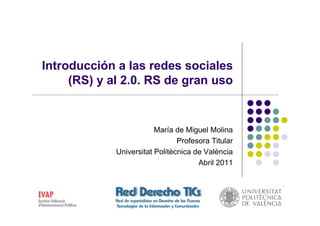 Introducción a las redes sociales
     (RS) y al 2.0. RS de gran uso


                         María de Miguel Molina
                                Profesora Titular
             Universitat Politècnica de València
                                      Abril 2011
 