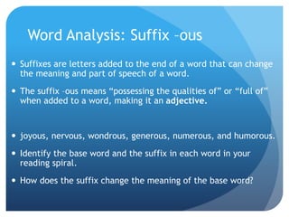 Word Analysis: Suffix –ous
 Suffixes are letters added to the end of a word that can change
the meaning and part of speech of a word.
 The suffix –ous means “possessing the qualities of” or “full of”
when added to a word, making it an adjective.
 joyous, nervous, wondrous, generous, numerous, and humorous.
 Identify the base word and the suffix in each word in your
reading spiral.
 How does the suffix change the meaning of the base word?
 