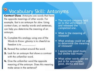 Vocabulary Skill: Antonyms
 The record company held
on to the unfinished CD
and released the
completed one.
 What is the meaning of
released?
 What analogy could we use
to determine the meaning
of released?
 I appreciate good music
but dislike bad music.
 What other words can we
put in for appreciate,
good, dislike and bad?
 