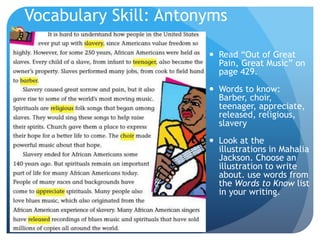 Vocabulary Skill: Antonyms
 Read “Out of Great
Pain, Great Music” on
page 429.
 Words to know:
Barber, choir,
teenager, appreciate,
released, religious,
slavery
 Look at the
illustrations in Mahalia
Jackson. Choose an
illustration to write
about. use words from
the Words to Know list
in your writing.
 