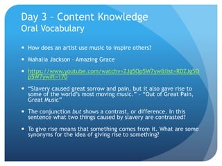 Day 3 – Content Knowledge
Oral Vocabulary
 How does an artist use music to inspire others?
 Mahalia Jackson – Amazing Grace
 https://www.youtube.com/watchv=ZJg5Op5W7yw&list=RDZJg5O
p5W7yw#t=170
 “Slavery caused great sorrow and pain, but it also gave rise to
some of the world’s most moving music.” – “Out of Great Pain,
Great Music”
 The conjunction but shows a contrast, or difference. In this
sentence what two things caused by slavery are contrasted?
 To give rise means that something comes from it. What are some
synonyms for the idea of giving rise to something?
 
