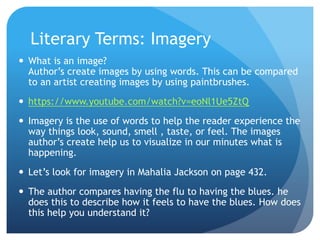 Literary Terms: Imagery
 What is an image?
Author’s create images by using words. This can be compared
to an artist creating images by using paintbrushes.
 https://www.youtube.com/watch?v=eoNl1Ue5ZtQ
 Imagery is the use of words to help the reader experience the
way things look, sound, smell , taste, or feel. The images
author’s create help us to visualize in our minutes what is
happening.
 Let’s look for imagery in Mahalia Jackson on page 432.
 The author compares having the flu to having the blues. he
does this to describe how it feels to have the blues. How does
this help you understand it?
 