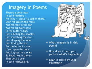 Imagery in Poems
 What imagery is in this
poem?
 How does it help you
picture what’s happening?
 Bear In There by Shel
Silverstein
There's a polar bear
In our Frigidaire—
He likes it 'cause it's cold in there.
With his seat in the meat
And his face in the fish
And his big hairy paws
In the buttery dish,
He's nibbling the noodles,
He's munching the rice,
He's slurping the soda,
He's licking the ice.
And he lets out a roar
If you open the door.
And it gives me a scare
To know he's in there—
That polary bear
In our Fridgitydaire.
 