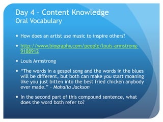 Day 4 – Content Knowledge
Oral Vocabulary
 How does an artist use music to inspire others?
 http://www.biography.com/people/louis-armstrong-
9188912
 Louis Armstrong
 “The words in a gospel song and the words in the blues
will be different, but both can make you start moaning
like you just bitten into the best fried chicken anybody
ever made.” – Mahalia Jackson
 In the second part of this compound sentence, what
does the word both refer to?
 