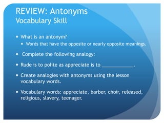 REVIEW: Antonyms
Vocabulary Skill
 What is an antonym?
 Words that have the opposite or nearly opposite meanings.
 Complete the following analogy:
 Rude is to polite as appreciate is to ____________.
 Create analogies with antonyms using the lesson
vocabulary words.
 Vocabulary words: appreciate, barber, choir, released,
religious, slavery, teenager.
 