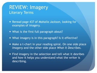 REVIEW: Imagery
Literary Terms
 Reread page 437 of Mahalia Jackson, looking for
examples of imagery.
 What is the first full paragraph about?
 What imagery is in this paragraph? Is it effective?
 Make a t-chart in your reading spiral. On one side place
Imagery and the other side place What It Describes.
 Find imagery in the selection and tell what it desribes
and how it helps you understand what the writer is
describing.
 