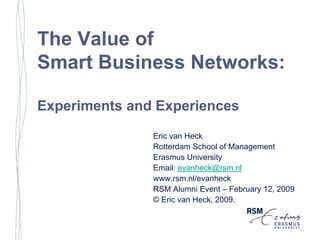 The Value of
Smart Business Networks:

Experiments and Experiences
               Eric van Heck
               Rotterdam School of Management
               Erasmus University
               Email: evanheck@rsm.nl
               www.rsm.nl/evanheck
               RSM Alumni Event – February 12, 2009
               © Eric van Heck, 2009.
 
