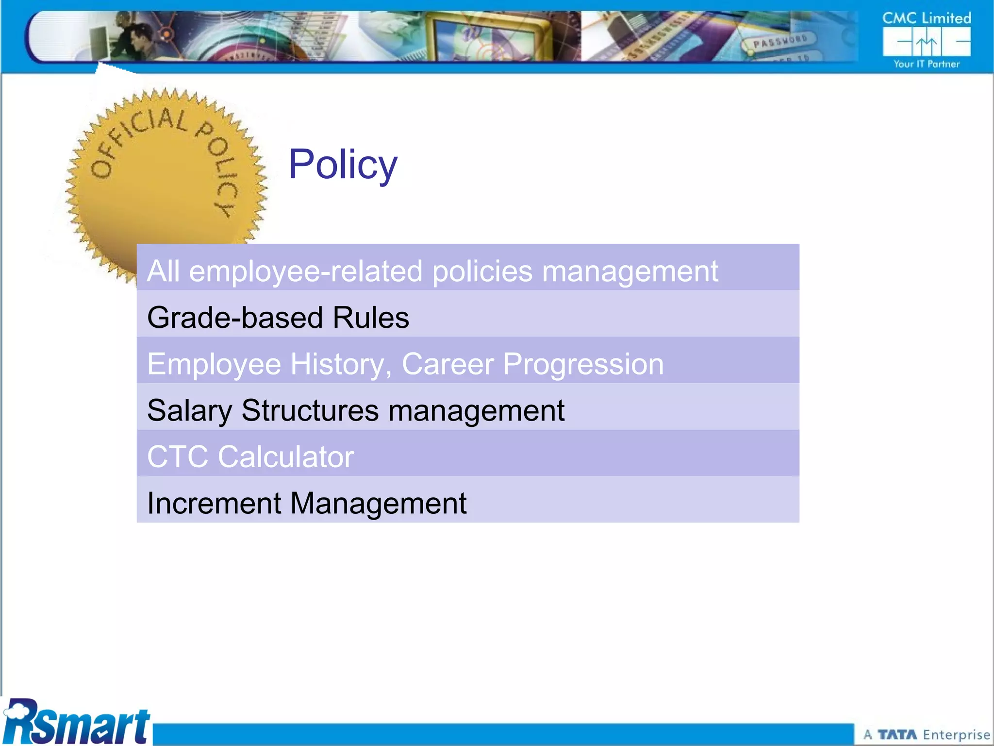 Policy

All employee-related policies management
Grade-based Rules
Employee History, Career Progression
Salary Structures management
CTC Calculator
Increment Management
 