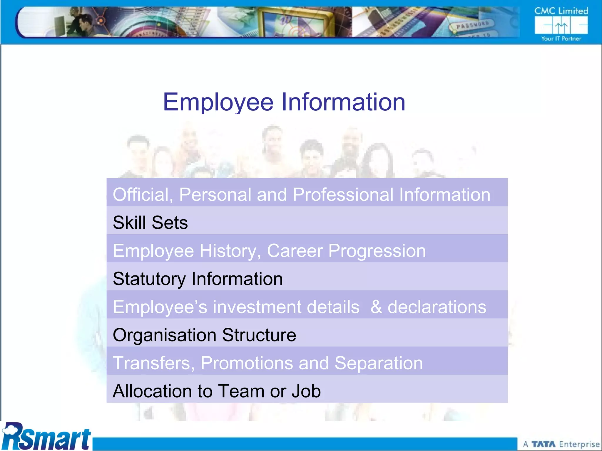 Employee Information


Official, Personal and Professional Information
Skill Sets
Employee History, Career Progression
Statutory Information
Employee’s investment details & declarations
Organisation Structure
Transfers, Promotions and Separation
Allocation to Team or Job
 