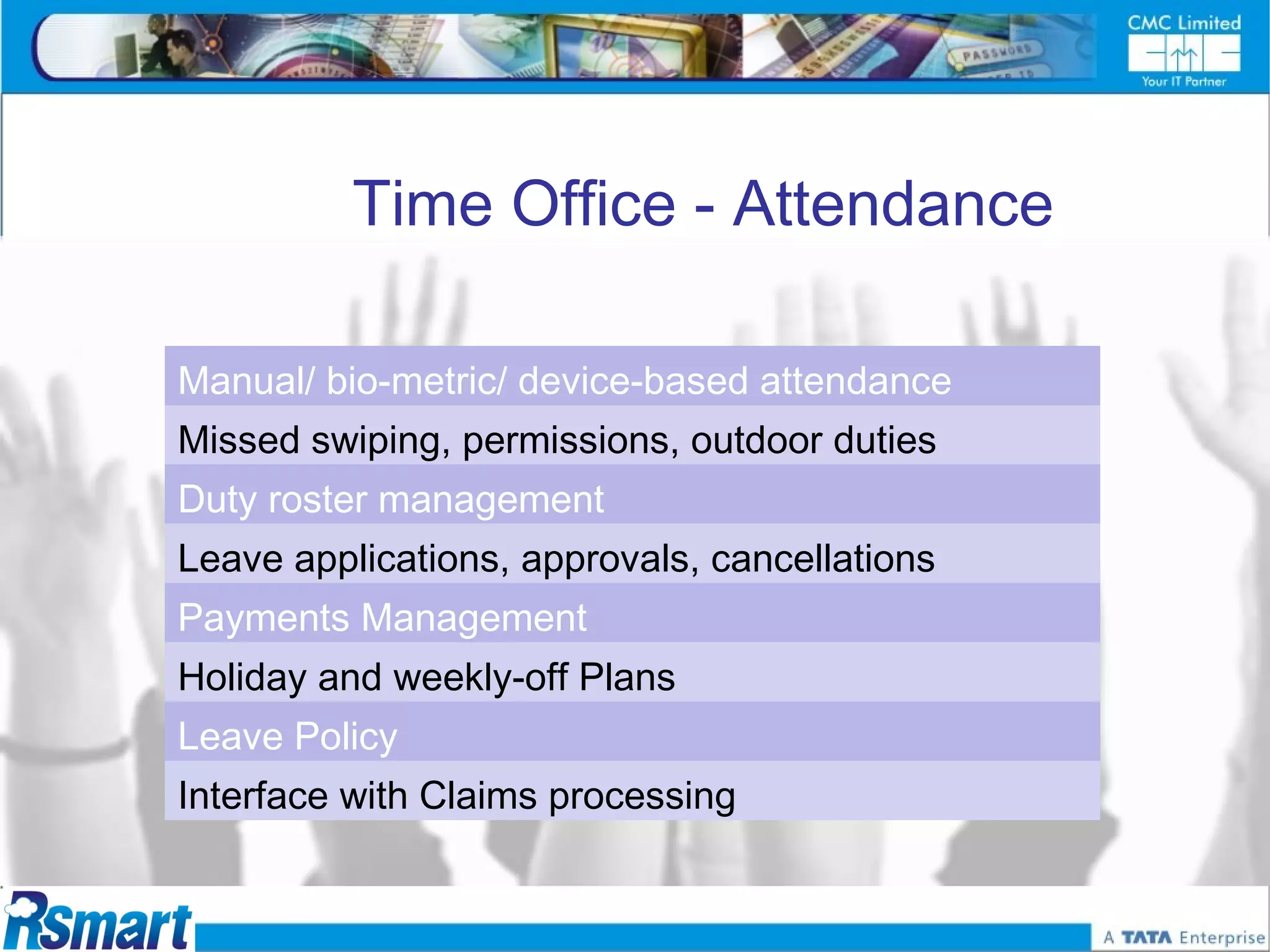 Time Office - Attendance

Manual/ bio-metric/ device-based attendance
Missed swiping, permissions, outdoor duties
Duty roster management
Leave applications, approvals, cancellations
Payments Management
Holiday and weekly-off Plans
Leave Policy
Interface with Claims processing
 