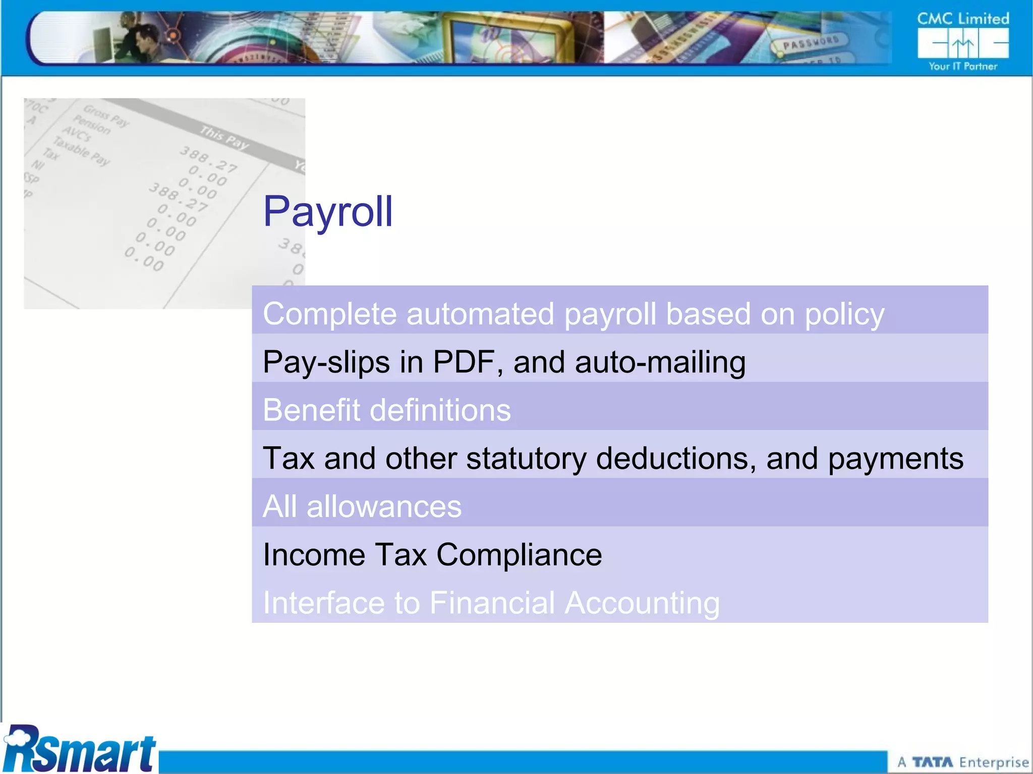 Payroll

Complete automated payroll based on policy
Pay-slips in PDF, and auto-mailing
Benefit definitions
Tax and other statutory deductions, and payments
All allowances
Income Tax Compliance
Interface to Financial Accounting
 