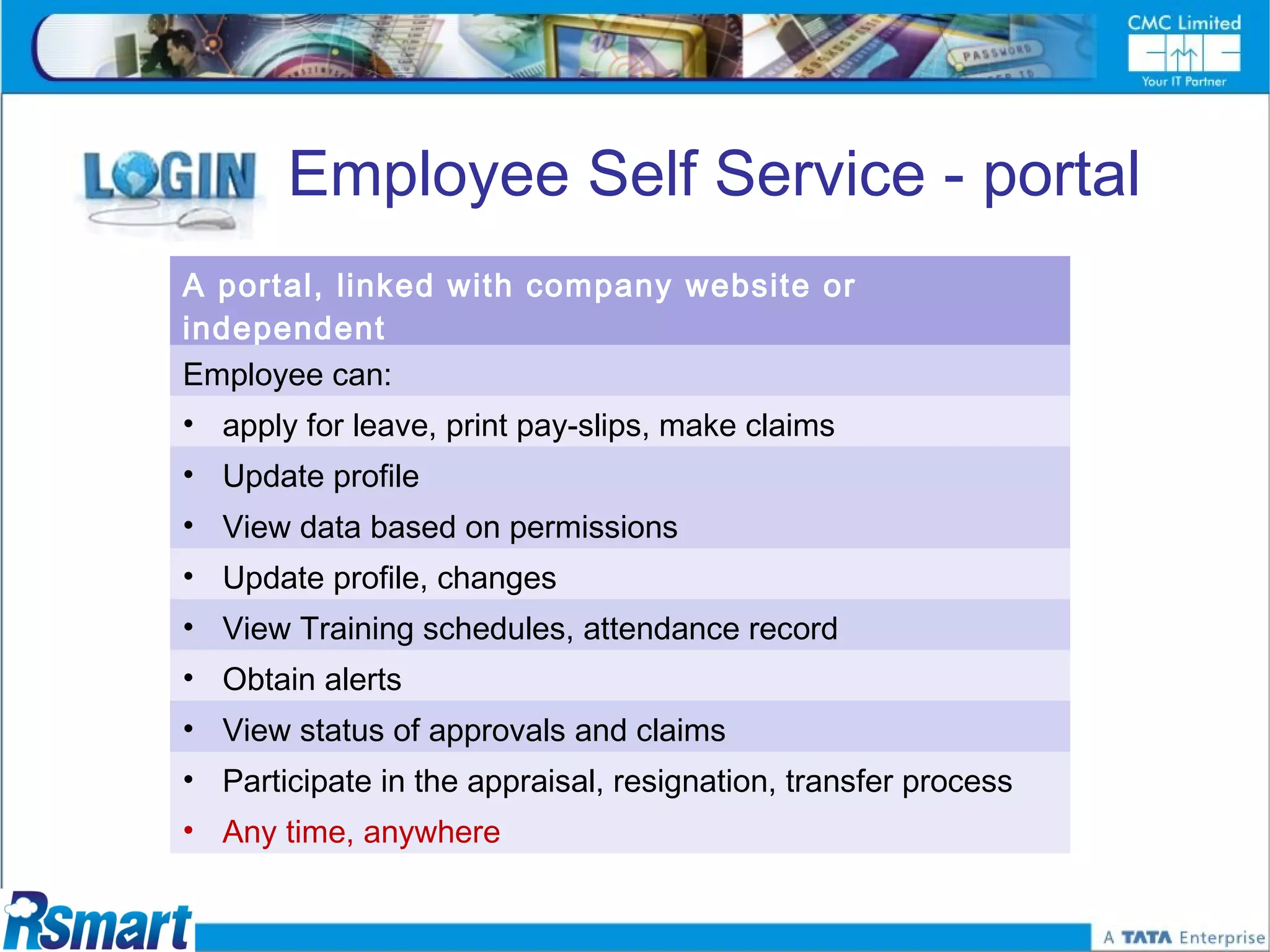 Employee Self Service - portal
A portal, linked with company website or
independent
Employee can:
• apply for leave, print pay-slips, make claims
• Update profile
• View data based on permissions
• Update profile, changes
• View Training schedules, attendance record
• Obtain alerts
• View status of approvals and claims
• Participate in the appraisal, resignation, transfer process
• Any time, anywhere
 