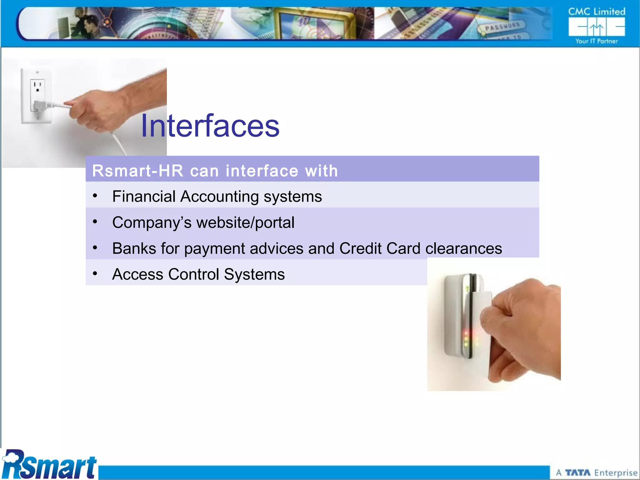 Interfaces
Rsmart-HR can interface with
• Financial Accounting systems
• Company’s website/portal
• Banks for payment advices and Credit Card clearances
• Access Control Systems
 
