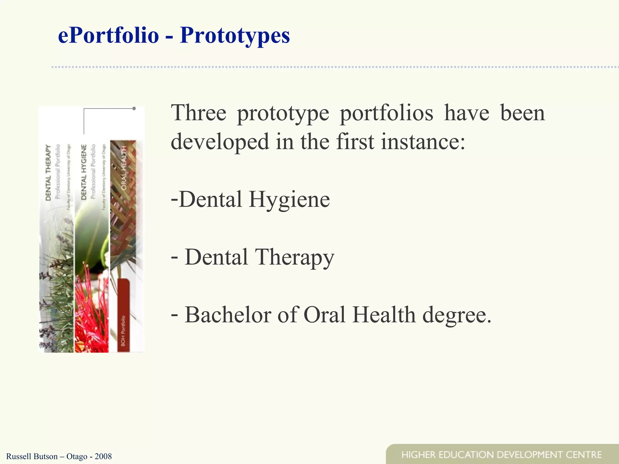 Three prototype portfolios have been developed in the first instance:  Dental Hygiene Dental Therapy Bachelor of Oral Health degree.  ePortfolio - Prototypes Russell Butson – Otago - 2008 