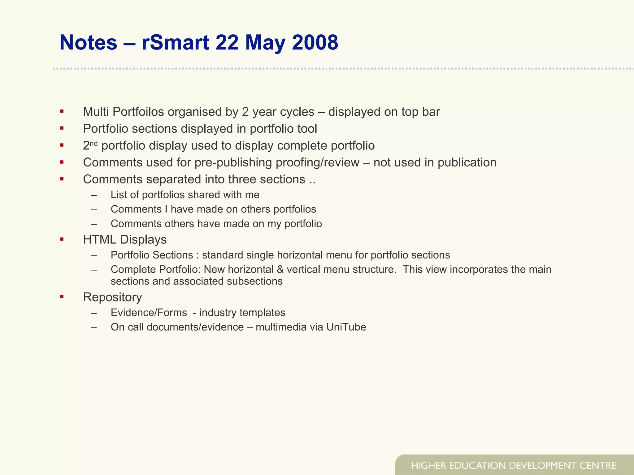 Notes – rSmart 22 May 2008 Multi Portfoilos organised by 2 year cycles – displayed on top bar Portfolio sections displayed in portfolio tool 2 nd  portfolio display used to display complete portfolio Comments used for pre-publishing proofing/review – not used in publication Comments separated into three sections .. List of portfolios shared with me Comments I have made on others portfolios Comments others have made on my portfolio HTML Displays Portfolio Sections : standard single horizontal menu for portfolio sections  Complete Portfolio: New horizontal & vertical menu structure.  This view incorporates the main sections and associated subsections Repository Evidence/Forms  - industry templates On call documents/evidence – multimedia via UniTube 