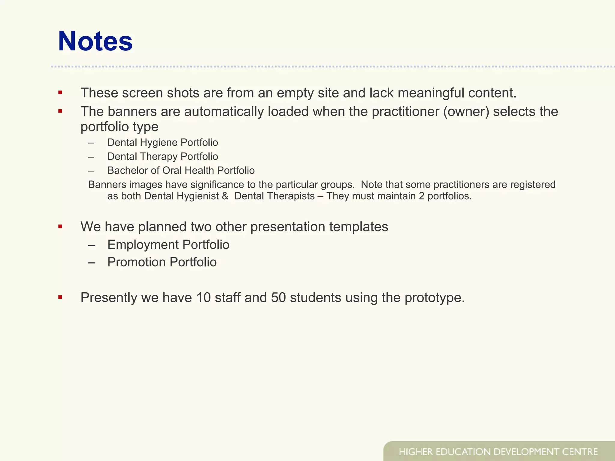 Notes These screen shots are from an empty site and lack meaningful content. The banners are automatically loaded when the practitioner (owner) selects the portfolio type  Dental Hygiene Portfolio Dental Therapy Portfolio Bachelor of Oral Health Portfolio Banners images have significance to the particular groups.  Note that some practitioners are registered as both Dental Hygienist &  Dental Therapists – They must maintain 2 portfolios. We have planned two other presentation templates  Employment Portfolio Promotion Portfolio Presently we have 10 staff and 50 students using the prototype. 