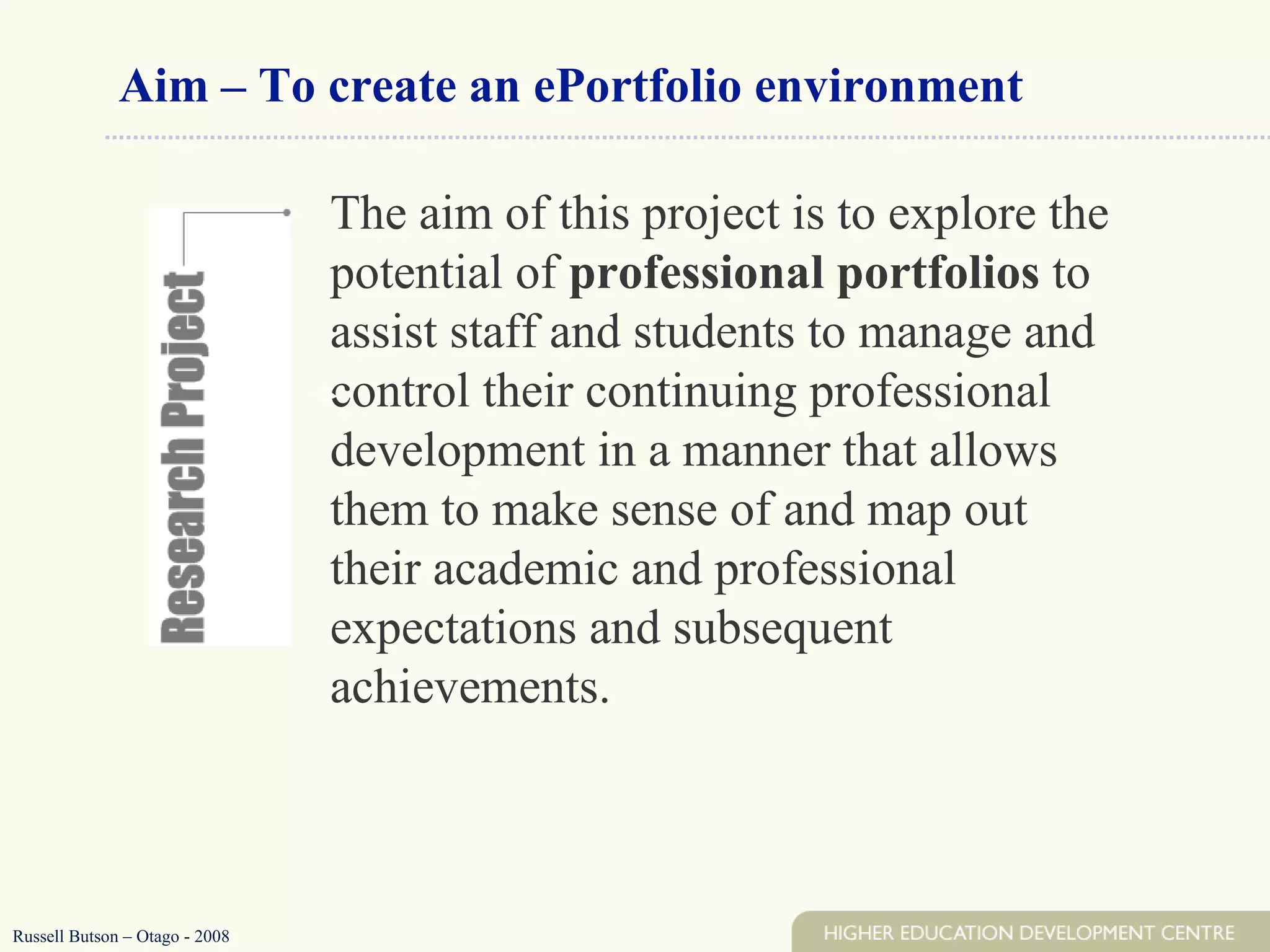 Aim – To create an ePortfolio environment The aim of this project is to explore the potential of  professional portfolios  to assist staff and students to manage and control their continuing professional development in a manner that allows them to make sense of and map out their academic and professional expectations and subsequent achievements. Russell Butson – Otago - 2008 