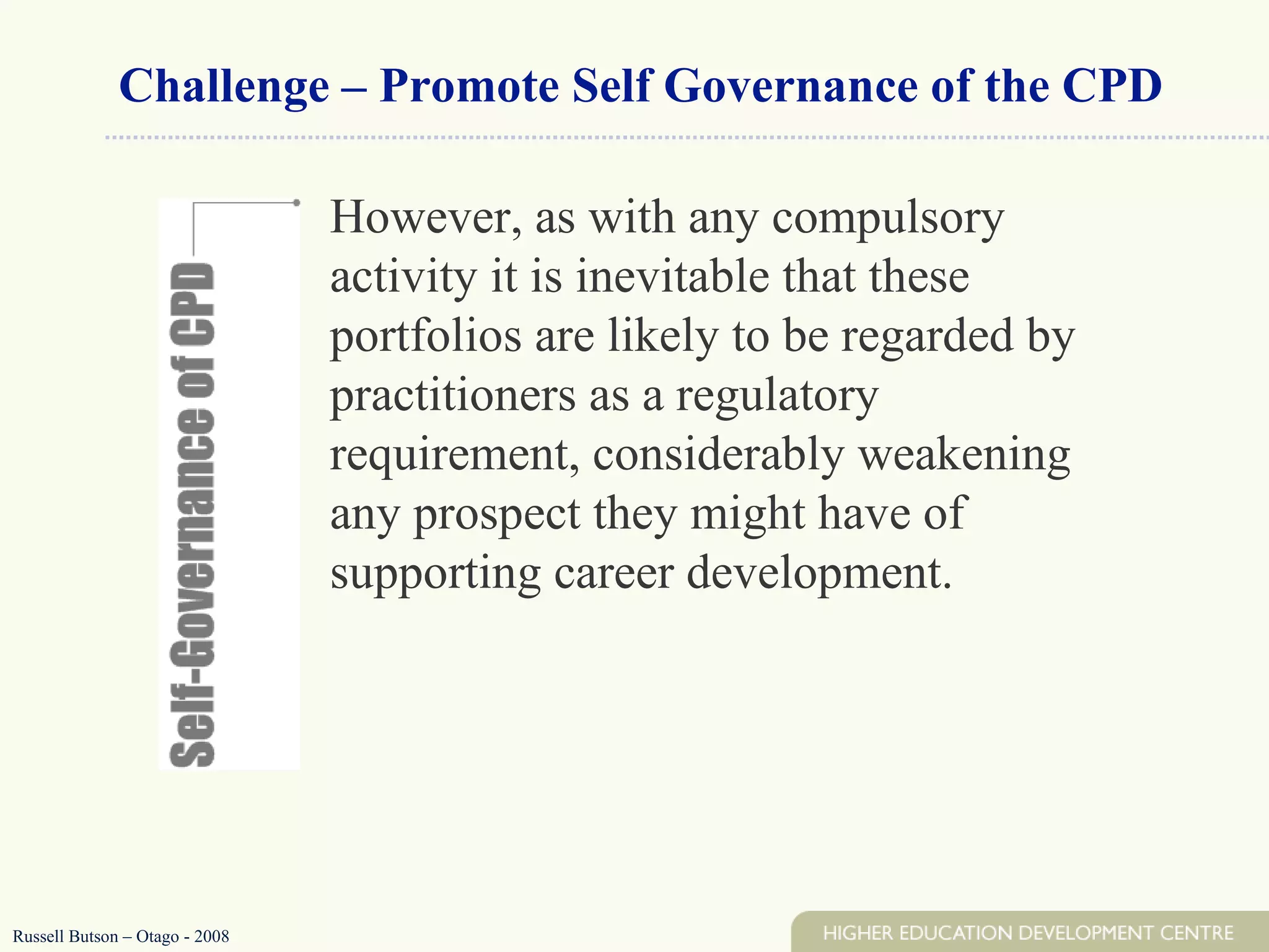 Challenge – Promote Self Governance of the CPD However, as with any compulsory activity it is inevitable that these portfolios are likely to be regarded by practitioners as a regulatory requirement, considerably weakening any prospect they might have of supporting career development.  Russell Butson – Otago - 2008 