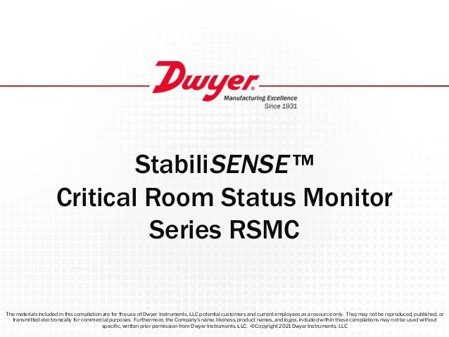 StabiliSENSE ™
Critical Room Status Monitor
Series RSMC
The materials included in this compilation are for the use of Dwyer Instruments, LLC potential customers and current employees as a resource only. They may not be reproduced, published, or
transmitted electronically for commercial purposes. Furthermore, the Company’s name, likeness, product names, and logos, included within these compilations may not be used without
speciﬁc, written prior permission from Dwyer Instruments, LLC. ©Copyright 2021 Dwyer Instruments, LLC
 