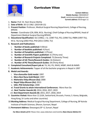 Curriculum Vitae
Contact Address:
Mobile Number: 9842040537
Email: ramsharanmehta@gmail.com
Current address: Biratnagar-11
1. Name: Prof. Dr. Ram Sharan Mehta
2. Date of Birth: 30-12-1962 (2019-09-15)
3. Present Position: Professor, Medical-Surgical Nursing Department, College of Nursing,
BPKIHS
Former: Coordinator (CN, BSN, M.Sc. Nursing), Chief-College of Nursing BPKIHS, Head of
Department Medical-Surgical Nursing BPKIHS.
4. Educational Qualification: SLC (1982), I. Sc. (1987-TU), PCL (1990-TU), PBBN (1997-TU),
M.Sc. Nursing (2002-PGI), PhD (2011-CDRD, TU)
5. Research and Publications:
i. Number of books published: 9 (Nine)
ii. Number of booklets published: 4 (Four)
iii. Number of Pamphlets published: 3 (Three)
iv. Number of Scientific Papers published: 31 (Thirty one)
v. Number of Research Projects Completed: 73 (Seventy Three)
vi. Number of UG Thesis/Research Guides: 16 (Sixteen)
vii. Number of PG Thesis/Research Guides: 39 (Thirty Nine)
6. Completed Consultant/Expert job at: TU, KU, PU, RAHS, MSBP, KAHS & NAMS
7. Academic Achievements: Topper of all the bachelor programs in Nepal in 1997
8. Medal and Awards:
i. Vice-chancellor Gold medal: 1997
ii. Mera Devi Rana Gold Medal: 1997
iii. Mahendra Vidya Bhusan (Ga): 2000
iv. Nepal Vidya Bhusan (Ka): 2013
v. UGC, PhD Scholarships: 2008
vi. Travel Grants to attain International Conferences: More than Six
vii. Best Teacher Awards (4): 2014, 2016, 2017, 2019
viii. Best Department Awards (4): 2015, 2017, 2018, 2019
9. Countries Visited: More than 11 (USA, Switzerland, Brussels, France, S. Korea, Belgrade,
Hong Kong, Sri Lanka and other countries)
10.Working Address: Medical-Surgical Nursing Department, College of Nursing, BP Koirala
Institute of Health Sciences, Dharan, Surnsari, Nepal
11.Permanent Address: Dewanganj GP -6, Sunsari, Nepal
For More Details of CV: Please Visit, www.slideshare.net/rsmehta (Ram Sharan Mehta CV)
 