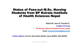 Status of Pass-out M.Sc. Nursing
Students from BP Koirala Institute
of Health Sciences Nepal
Mehta RS1, Karn B2, Shrestha E3.
College of Nursing
BP Koirala Institute of Health Sciences, Nepal
Email: ramsharanmehta@gmail.com
Contact Address: Prof. Dr. Ram Sharan Mehta, Head, MSND, CON, BPKIHS
Prof. Dr. Ram Sharan Mehta, BPKIHS 1
 