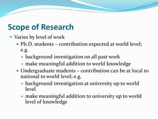 Scope of Research
 Varies by level of work
 Ph.D. students – contribution expected at world level;
e.g.
 background investigation on all past work
 make meaningful addition to world knowledge
 Undergraduate students – contribution can be at local to
national to world level; e.g.
 background investigation at university up to world
level
 make meaningful addition to university up to world
level of knowledge
 