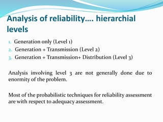Analysis of reliability…. hierarchial
levels
1. Generation only (Level 1)
2. Generation + Transmission (Level 2)
3. Generation + Transmission+ Distribution (Level 3)
Analysis involving level 3 are not generally done due to
enormity of the problem.
Most of the probabilistic techniques for reliability assessment
are with respect to adequacy assessment.
 