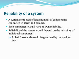 Reliability of a system
 A system composed of large number of components
connected in series and parallel.
 Each component would have its own reliability.
 Reliability of the system would depend on the reliability of
individual component.
 A chain’s strength would be governed by the weakest
link.
 