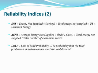 Reliability Indices (2)
 ENS = Energy Not Supplied = (kwh/y.) = Total energy not supplied = UE =
Unserved Energy
 AENS = Average Energy Not Supplied = (kwh/y. Cust.) = Total energy not
supplied / Total number of customers served
 LOLP = Loss of Load Probability =The probability that the total
production in system cannot meet the load demand
 