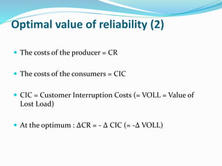 Optimal value of reliability (2)
 The costs of the producer = CR
 The costs of the consumers = CIC
 CIC = Customer Interruption Costs (= VOLL = Value of
Lost Load)
 At the optimum : ∆CR = - ∆ CIC (= -∆ VOLL)
 
