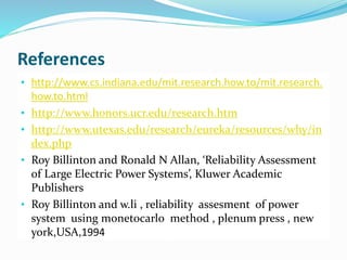 References
• http://www.cs.indiana.edu/mit.research.how.to/mit.research.
how.to.html
• http://www.honors.ucr.edu/research.htm
• http://www.utexas.edu/research/eureka/resources/why/in
dex.php
• Roy Billinton and Ronald N Allan, ‘Reliability Assessment
of Large Electric Power Systems’, Kluwer Academic
Publishers
• Roy Billinton and w.li , reliability assesment of power
system using monetocarlo method , plenum press , new
york,USA,1994
 
