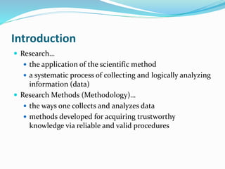 Introduction
 Research…
 the application of the scientific method
 a systematic process of collecting and logically analyzing
information (data)
 Research Methods (Methodology)…
 the ways one collects and analyzes data
 methods developed for acquiring trustworthy
knowledge via reliable and valid procedures
 