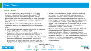 Introduction Direct Tax Indirect Tax Other Proposals Contact Us
Direct Taxes
TAX INCENTIVES
• The scope of section 80P which provides for 100% profit
deduction, extended to Farm Producer Companies (FPC)
providing assistance to its members engaged in primary
agricultural activities and having a turnover up to Rs. 100 Crores.
The benefit shall be available for the period of 5 years from AY
2019-20.
• Section 80-IAC which provides 100% profit deduction for 3
consecutive years out of 7 years proposed to be amended as
under:
a) Benefit to be available to start ups incorporated on or after the
1 April 2019 but before the 1 April, 2021;
b) Requirement of turnover not exceeding Rs. 25 Crores for 7
FYs commencing from date of incorporation inserted
c) Definition of eligible business expanded to include business of
innovation, development or improvement of products or
processes or services, or a scalable business model with a
high potential of employment generation or wealth creation.
 Section 47 to be amended to provide that transactions by a
non-resident on a recognised stock exchange located in
International Financial Service Center in specified bond or
Global Depository Receipt, rupee denominated bonds of an
Indian company or derivative shall not be regarded as transfer,
if the consideration is paid or payable in foreign currency.
Section 115JC to be amended to provide that AMT at the rate
of 9% would be applicable in case of a unit located in an
International Financial Service Center
 Minimum period of employment under section 80JJAA (which
provides for deduction in respect of employment of new
employees) relaxed to 150 days for footwear and leather
industry. Further, the employment period condition rationalized
by allowing the benefit for a new employee who is employed for
less than the minimum period during the first year but
continues to remain employed for the minimum period in
subsequent year.
Direct Tax – Page 4 of 8
 