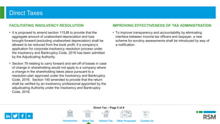 Introduction Direct Tax Indirect Tax Other Proposals Contact Us
Direct Taxes
FACILITATING INSOLVENCY RESOLUTION
• It is proposed to amend section 115JB to provide that the
aggregate amount of unabsorbed depreciation and loss
brought forward (excluding unabsorbed depreciation) shall be
allowed to be reduced from the book profit, if a company’s
application for corporate insolvency resolution process under
the Insolvency and Bankruptcy Code, 2016 has been admitted
by the Adjudicating Authority.
• Section 79 relating to carry forward and set-off of losses in case
of change in shareholding would not apply to a company where
a change in the shareholding takes place pursuant to a
resolution plan approved under the Insolvency and Bankruptcy
Code, 2016. Section 140 amended to provide that the return
shall be verified by an insolvency professional appointed by the
adjudicating Authority under the Insolvency and Bankruptcy
Code, 2016.
IMPROVING EFFECTIVENESS OF TAX ADMINISTRATION
• To improve transparency and accountability by eliminating
interface between Income tax officers and taxpayer, a new
scheme for scrutiny assessments shall be introduced by way of
a notification.
Direct Tax – Page 5 of 8
 