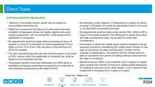 Introduction Direct Tax Indirect Tax Other Proposals Contact Us
Direct Taxes
RATIONALISATION MEASURES
• ‘Options in commodity futures’ would now be subject to
commodities transaction tax.
• Relief from prosecution for failure to furnish return that was
available for taxpayers whose tax liability determined under
regular assessment did not exceed Rs. 3,000 would not be
applicable to companies.
• No adjustments would be made while processing of return of
income on account of mismatch of income appearing in Form
26AS or Form 16 or Form 16A and return of income from AY
2018-19 onwards.
• For new manufacturing start ups who have the option to be taxed
at 25%, income which are applicable to scheduler tax, shall be
taxed at such scheduler tax rate.
• The present benefit of tax free withdrawal from NPS which is
available to employee subscribers proposed to be extended to
non-employee subscribers to the extent of 40%.
• No deduction under heading “C-Deductions in respect of certain
incomes” of Chapter VIA would be admissible if return of income
is not filed within prescribed due-date.
• No adjustments shall be made under section 50C, 43CA or 56 in
case of immovable property if the difference in stamp duty value
and sale consideration does not exceed 5% of the sale
consideration.
• Conversion of stock into capital asset shall be charged to tax as
business income by considering fair market value of stock on the
date of conversion as sales consideration. Further, for the
purpose of capital gains, cost shall be the fair market value on
date of conversion and period of holding shall be reckoned from
the date of conversion.
• Benefit of section 54EC to be available only in respect of capital
gains arising from transfer of long term capital assets being land
or building or both and not for other assets. Lock-in period of the
investment is increased from 3 years to 5 years.
Direct Tax – Page 6 of 8
 