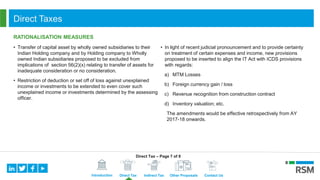 Introduction Direct Tax Indirect Tax Other Proposals Contact Us
Direct Taxes
RATIONALISATION MEASURES
• Transfer of capital asset by wholly owned subsidiaries to their
Indian Holding company and by Holding company to Wholly
owned Indian subsidiaries proposed to be excluded from
implications of section 56(2)(x) relating to transfer of assets for
inadequate consideration or no consideration.
• Restriction of deduction or set off of loss against unexplained
income or investments to be extended to even cover such
unexplained income or investments determined by the assessing
officer.
• In light of recent judicial pronouncement and to provide certainty
on treatment of certain expenses and income, new provisions
proposed to be inserted to align the IT Act with ICDS provisions
with regards:
a) MTM Losses
b) Foreign currency gain / loss
c) Revenue recognition from construction contract
d) Inventory valuation; etc.
The amendments would be effective retrospectively from AY
2017-18 onwards.
Direct Tax – Page 7 of 8
 