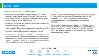 Introduction Direct Tax Indirect Tax Other Proposals Contact Us
Direct Taxes
OTHER SIGNIFICANT TAX PROPOSALS
• Clarificatory amendment to be introduced to provide that MAT
provisions not applicable to foreign company offering income
under deemed income provisions of section 44B, section 44BB,
section 44BBA or section 44BBB of the IT Act.
• Penalty for non-furnishing of statement of financial transaction or
reportable account increased.
• Order passed by Commissioner (Appeals) in respect of furnishing
incorrect information by accountant, merchant banker and
registered valuer made appealable to Appellate Tribunal.
• Based on model legislation of Action Plan 13 of Base Erosion and
Profit Shifting of the Organisation for Economic Co-operation and
Development and others, certain amendments proposed relating
to Country-by-Country Report so as to improve effectiveness and
reduce compliance burden of such reporting.
• Section 43(5) to be amended to provide that transaction in respect
of trading of agricultural commodity derivatives, which is not
chargeable to CTT, over a registered stock exchange or
registered association, will be treated as non-speculative
transaction.
• It is proposed that every person, not being an individual, which
enters into a financial transaction of an amount aggregating to Rs.
2,50,000 or more in a financial year shall be required to obtain
PAN. Even persons competent to act on behalf of such entities
shall have to apply for PAN.
Direct Tax – Page 8 of 8
 