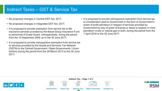 Introduction Direct Tax Indirect Tax Other Proposals Contact Us
Indirect Taxes – GST & Service Tax
• No proposed changes in Central GST Act, 2017.
• No proposed changes in Integrated GST Act, 2017.
• It is proposed to provide exemption from service tax to life
insurance services provided by the Naval Group Insurance Fund
to personnel of Coast Guard, retrospectively, during the period
from the 10 September 2004 up to the 30 June 2017.
• It is proposed to provide retrospective exemption from service tax
to services provided by the Goods and Services Tax Network
(GSTN) to the Central Government / State Governments / Union
territory during the period from the 28 March 2013 to the 30 June
2017.
• It is proposed to provide retrospective exemption from service tax
to consideration paid to Government in the form of Government’s
share of profit petroleum in respect of services provided by
Government by way of grant of license or lease to explore or mine
petroleum crude or natural gas or both, during the period from the
1 April 2016 to the 30 June 2017.
Indirect Tax – Page 1 of 3
 