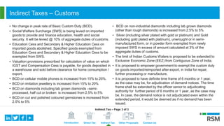 Introduction Direct Tax Indirect Tax Other Proposals Contact Us
Indirect Taxes – Customs
• No change in peak rate of Basic Custom Duty (BCD).
• Social Welfare Surcharge (SWS) is being levied on imported
goods to provide and finance education, health and social
security. It will be levied @ 10% of aggregate duties of customs.
• Education Cess and Secondary & Higher Education Cess on
imported goods abolished. Specified goods exempted from
Education Cess and Secondary & Higher Education Cess to be
exempted from SWS.
• Valuation provisions prescribed for calculation of value on which
IGST and Compensation Cess is payable, for goods deposited in
a warehouse and sold before clearance for home consumption /
export.
• BCD on cellular mobile phones is increased from 15% to 20%.
• BCD on imitation jewellery is increased from 15% to 20%
• BCD on diamonds including lab grown diamonds –semi-
processed, half cut or broken is increased from 2.5% to 5%
• BCD on cut and polished coloured gemstones is increased from
2.5% to 5%
• BCD on non-industrial diamonds including lab grown diamonds
(other than rough diamonds) is increased from 2.5% to 5%
• Silver (including silver plated with gold or platinum) and Gold
(including gold plated with platinum), unwrought or in semi-
manufactured form, or in powder form exempted from newly
imposed SWS in excess of amount calculated at 3% of the
aggregate duties of customs.
• The limit of Indian Customs Waters is proposed to be extended to
Exclusive Economic Zone (EEZ) from Contiguous Zone of India.
• It is proposed to empower government to exempt the custom duty
on goods imported/reimported after export, in India for repair,
further processing or manufacture.
• It is proposed to have definite time frame of 6 months or 1 year,
as the case may be, for adjudication of demand notices. The time
frame shall be extended by the officer senior to adjudicating
authority for further period of 6 months or 1 year, as the case may
be. In case, the demand notice is not adjudicated even within the
extended period, it would be deemed as if no demand has been
issued.
Indirect Tax – Page 3 of 3
 