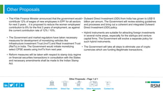 Introduction Direct Tax Indirect Tax Other Proposals Contact Us
Other Proposals
• The H’ble Finance Minister announced that the government would
contribute 12% of wages of new employees in EPF for all sectors
for next 3 years. , it is proposed to reduce the women employees’
contribution to 8% for the first 3 years of employment, as against
the current contribution rate of 12% / 10%.
• The Government and market regulators have taken necessary
measures for development of monetizing vehicles like
Infrastructure Investment Trust (InvIT) and Real Investment Trust
(ReITs) in India. The Government would initiate monetizing
select CPSE assets using InvITs from next year.
• Reform measures will be taken with respect to stamp duty regime
on financial securities transactions in consultation with the States
and necessary amendments shall be made to the Indian Stamp
Act.
• Outward Direct Investment (ODI) from India has grown to US$15
billion per annum. The Government will review existing guidelines
and processes and bring out a coherent and integrated Outward
Direct Investment (ODI) policy.
• Hybrid instruments are suitable for attracting foreign investments
in several niche areas, especially for the startups and venture
capital firms. The Government will evolve a separate policy for
such hybrid instruments.
• The Government will take all steps to eliminate use of crypto
currencies which are funding illegitimate transactions.
Other Proposals – Page 1 of 1
 