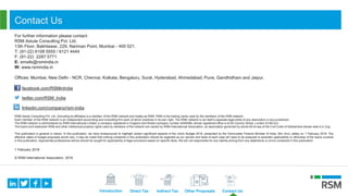 Introduction Direct Tax Indirect Tax Other Proposals Contact Us
Contact Us
For further information please contact:
RSM Astute Consulting Pvt. Ltd.
13th Floor, Bakhtawar, 229, Nariman Point, Mumbai - 400 021.
T: (91-22) 6108 5555 / 6121 4444
F: (91-22) 2287 5771
E: emails@rsmindia.in
W: www.rsmindia.in
Offices: Mumbai, New Delhi - NCR, Chennai, Kolkata, Bengaluru, Surat, Hyderabad, Ahmedabad, Pune, Gandhidham and Jaipur.
facebook.com/RSMinIndia
twitter.com/RSM_India
linkedin.com/company/rsm-india
RSM Astute Consulting Pvt. Ltd. (Including its affiliates) is a member of the RSM network and trades as RSM. RSM is the trading name used by the members of the RSM network.
Each member of the RSM network is an independent accounting and consulting firm each of which practices in its own right. The RSM network is not itself a separate legal entity of any description in any jurisdiction.
The RSM network is administered by RSM International Limited, a company registered in England and Wales (company number 4040598) whose registered office is at 50 Cannon Street, London EC4N 6JJ .
The brand and trademark RSM and other intellectual property rights used by members of the network are owned by RSM International Association, an association governed by article 60 et seq of the Civil Code of Switzerland whose seat is in Zug.
This publication is general in nature. In this publication, we have endeavoured to highlight certain significant aspects of the Union Budget 2018, presented by the Honourable Finance Minister of India, Shri Arun Jaitley on 1 February 2018. The
effective dates of budget proposals would vary. It may be noted that nothing contained in this publication should be regarded as our opinion and facts of each case will need to be analyzed to ascertain applicability or otherwise of the topics covered
in this publication. Appropriate professional advice should be sought for applicability of legal provisions based on specific facts. We are not responsible for any liability arising from any statements or errors contained in this publication.
1 February 2018
© RSM International Association, 2018
 