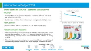 Introduction Direct Tax Indirect Tax Other Proposals Contact Us
INFLATION
 Headline inflation as per Consumer Price Index – Combined (CPI-C) in India hit a 6
year low of 3.3% in 2017-18.
 Such decrease in inflation shows that economy is moving towards stability in prices.
0
2
4
6
8
2014-15 2015-16 2016-17 2017-18
Inflation trend for last 4
years
MACRO ECONOMIC ANALYSIS – ECONOMIC SURVEY 2017-18
FISCAL DEFICIT
 The fiscal deficit in 2017-18 is projected to be 3.2% (3.5% as per Budget).
FOREIGN EXCHANGE RESERVES
 India’s foreign exchange reserves reached US$ 409 billion in December 2017. Foreign
exchange reserves grew by 14 % on a YOY basis from December 2016 (US$ 359
billion) The foreign exchange reserves increased further to US$ 414 billion on January
12, 2018.
 Within the major economies running current account deficit, India is among the largest
foreign exchange reserve holder and sixth largest among all countries of the world.
Introduction to Budget 2018
Introduction – Page 2 of 5
 