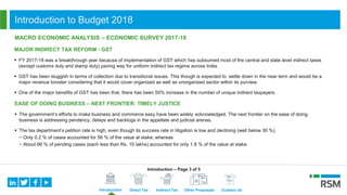 Introduction Direct Tax Indirect Tax Other Proposals Contact Us
Introduction to Budget 2018
MACRO ECONOMIC ANALYSIS – ECONOMIC SURVEY 2017-18
MAJOR INDIRECT TAX REFORM - GST
 FY 2017-18 was a breakthrough year because of implementation of GST which has subsumed most of the central and state level indirect taxes
(except customs duty and stamp duty) paving way for uniform indirect tax regime across India.
 GST has been sluggish in terms of collection due to transitional issues. This though is expected to settle down in the near term and would be a
major revenue booster considering that it would cover organized as well as unorganized sector within its purview.
 One of the major benefits of GST has been that, there has been 50% increase in the number of unique indirect taxpayers.
EASE OF DOING BUSINESS – NEXT FRONTIER: TIMELY JUSTICE
 The government’s efforts to make business and commerce easy have been widely acknowledged. The next frontier on the ease of doing
business is addressing pendency, delays and backlogs in the appellate and judicial arenas.
 The tax department’s petition rate is high, even though its success rate in litigation is low and declining (well below 30 %).
− Only 0.2 % of cases accounted for 56 % of the value at stake; whereas
− About 66 % of pending cases (each less than Rs. 10 lakhs) accounted for only 1.8 % of the value at stake
Introduction – Page 3 of 5
 