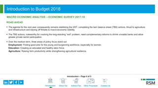 Introduction Direct Tax Indirect Tax Other Proposals Contact Us
Introduction to Budget 2018
MACRO ECONOMIC ANALYSIS – ECONOMIC SURVEY 2017-18
ROAD AHEAD
 The agenda for the next year consequently remains stabilizing the GST, completing the twin balance sheet (TBS) actions, thrust to agriculture
and infrastructure and staving off threats to macro-economic stability.
 The TBS actions, noteworthy for cracking the long-standing “exit” problem, need complementary reforms to shrink unviable banks and allow
greater private sector participation.
 Over the medium term, three areas of policy focus stand out:
Employment: Finding good jobs for the young and burgeoning workforce, especially for women.
Education: Creating an educated and healthy labor force.
Agriculture: Raising farm productivity while strengthening agricultural resilience.
Introduction – Page 4 of 5
 