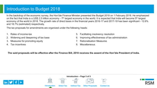 Introduction Direct Tax Indirect Tax Other Proposals Contact Us
Introduction to Budget 2018
In the backdrop of the economic survey, the Hon’ble Finance Minister presented the Budget 2018 on 1 February 2018. He emphasized
on the fact that India is a US$ 2.5 trillion economy - 7th largest economy in the world. It is expected that India will become 5th largest
economy of the world in 2018. The growth rate of direct taxes in the financial years 2016-17 and 2017-18 has been significant - 12.6%
and 18.7% (estimated) respectively.
The tax proposals for amendments are organized under the following heads:
1. Rates of income-tax
2. Widening and deepening of tax base
3. Measures for promoting equity
4. Tax incentives
5. Facilitating insolvency resolution
6. Improving effectiveness of tax administration
7. Rationalisation Measures
8. Miscellaneous
The said proposals will be effective after the Finance Bill, 2018 receives the assent of the Hon’ble President of India.
Introduction – Page 5 of 5
 