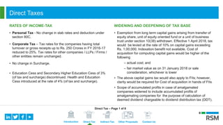 Introduction Direct Tax Indirect Tax Other Proposals Contact Us
Direct Taxes
RATES OF INCOME-TAX
• Personal Tax - No change in slab rates and deduction under
section 80C.
• Corporate Tax – Tax rates for the companies having total
turnover or gross receipts up to Rs. 250 Crores in FY 2016-17
reduced to 25%. Tax rates for other companies / LLPs / Firms /
other entities remain unchanged.
• No change in Surcharge.
• Education Cess and Secondary Higher Education Cess of 3%
(of tax and surcharge) discontinued. Health and Education
Cess introduced at the rate of 4% (of tax and surcharge).
WIDENING AND DEEPENING OF TAX BASE
• Exemption from long term capital gains arising from transfer of
equity share, unit of equity oriented fund or a unit of business
trust under section 10(38) withdrawn. Effective 1 April 2018, tax
would be levied at the rate of 10% on capital gains exceeding
Rs. 1,00,000. Indexation benefit not available. Cost of
acquisition for computing capital gains would be higher of the
following
– actual cost; and
– fair market value as on 31 January 2018 or sale
consideration, whichever is lower
• The above capital gains tax would also apply to FIIs; however,
clarity would be required for Cost of acquisition in hands of FIIs.
• Scope of accumulated profits in case of amalgamated
companies widened to include accumulated profits of
amalgamating companies for the purpose of calculation of
deemed dividend chargeable to dividend distribution tax (DDT).
Direct Tax – Page 1 of 8
 