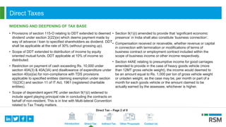 Introduction Direct Tax Indirect Tax Other Proposals Contact Us
Direct Taxes
WIDENING AND DEEPENING OF TAX BASE
• Provisions of section 115-O relating to DDT extended to deemed
dividend under section 2(22)(e) which deems payment made by
way of advance / loan to specified shareholders as dividend. DDT
shall be applicable at the rate of 30% (without grossing up).
• Scope of DDT extended to distribution of income by equity
oriented mutual funds. DDT applicable at 10% of income so
distributed.
• Restriction on payment of cash exceeding Rs. 10,000 under
section 40A(3) & 40A(3A) and disallowance of expenditure under
section 40(a)(ia) for non-compliance with TDS provisions
applicable to specified entities claiming exemption under section
10(23C) and section 11 of IT Act, 1961 (registered charitable
entities).
• Scope of dependent agent PE under section 9(1)(i) widened to
include agent playing principal role in concluding the contracts on
behalf of non-resident. This is in line with Multi-lateral Convention
related to Tax Treaty matters.
• Section 9(1)(i) amended to provide that ‘significant economic
presence’ in India shall also constitute ‘business connection’.
• Compensation received or receivable, whether revenue or capital
in connection with termination or modifications of terms of
business contract or employment contract included within the
scope of business income or other income respectively.
• Section 44AE relating to presumptive income for good carriages
amended to provide in the case of heavy goods vehicle (more
than 12MT gross vehicle weight), the income would deemed to
be an amount equal to Rs. 1,000 per ton of gross vehicle weight
or unladen weight, as the case may be, per month or part of a
month for each goods vehicle or the amount claimed to be
actually earned by the assessee, whichever is higher.
Direct Tax – Page 2 of 8
 