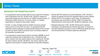 Introduction Direct Tax Indirect Tax Other Proposals Contact Us
Direct Taxes
MEASURES FOR PROMOTING EQUITY
• It is proposed to amend section 80D so as to raise this monetary
limit of deduction from Rs. 30,000 to Rs. 50,000 in respect of
payments towards annual premium on health insurance policy, or
preventive health check-up, of a senior citizen, or medical
expenditure in respect of very senior citizen.
• Further, in case of single premium health insurance policies
having cover of more than one year, it is proposed that the
deduction shall be allowed on proportionate basis for the number
of years for which health insurance cover is provided subject to
the specified monetary limit.
• It is proposed to amend the provisions of section 80DDB so as to
raise the monetary limit of deduction to Rs. 1,00,000 for both
senior citizens and very senior citizens (from existing Rs. 60,000
for senior citizens and Rs. 80,000 for very senior citizens) with
regards amount paid for medical treatment of specified diseases.
• Section 80TTB inserted to provide deduction of Rs. 50,000 in
respect of interest income from deposits held by senior citizens.
Section 80TTA not to apply in said cases. Consequential
amendment also proposed in section 194A to increase the
threshold limit in such case to Rs. 50,000 for deduction of tax.
• Standard deduction of Rs. 40,000 introduced for salaried
individuals. Consequently the present exemption in respect of
transport allowance (except in case of differently abled persons)
and reimbursement of medical expenses withdrawn.
Direct Tax – Page 3 of 8
 